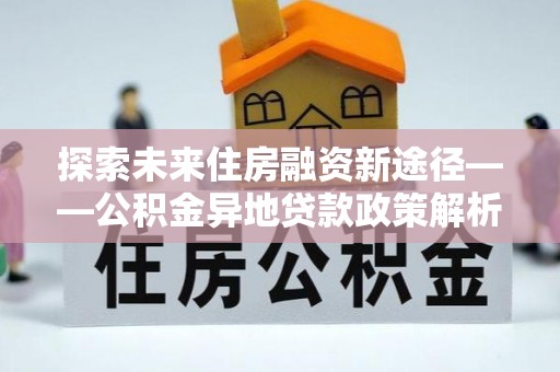 安康探索未来住房融资新途径——公积金异地贷款政策解析与实践