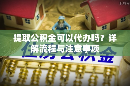 安康提取公积金可以代办吗？详解流程与注意事项