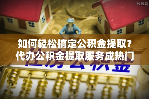 安康如何轻松搞定公积金提取？代办公积金提取服务成热门选择