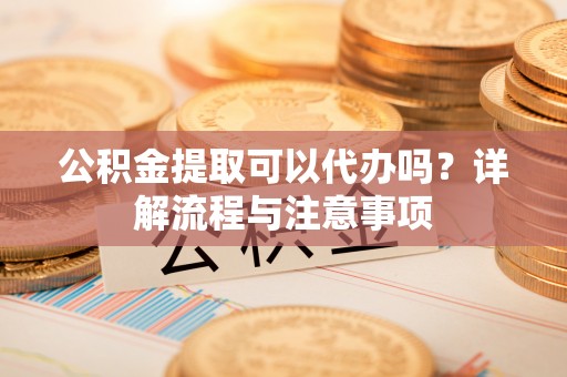 安康公积金提取可以代办吗？详解流程与注意事项