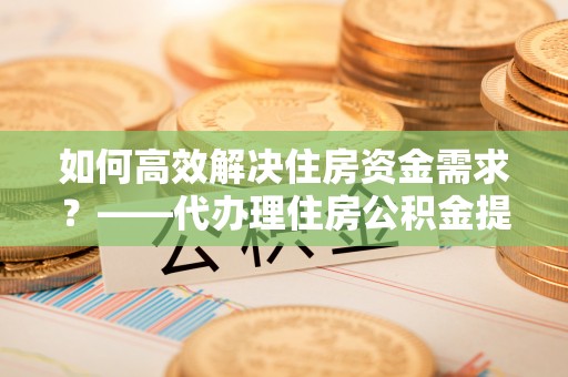安康如何高效解决住房资金需求？——代办理住房公积金提取服务全解析
