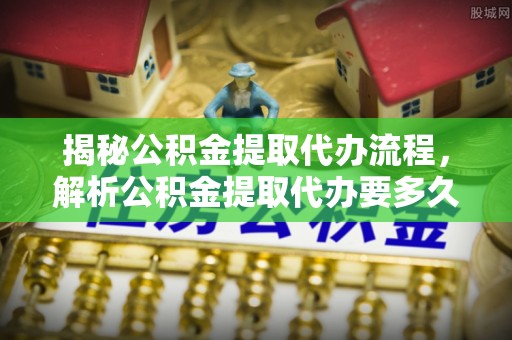 安康揭秘公积金提取代办流程，解析公积金提取代办要多久的真相