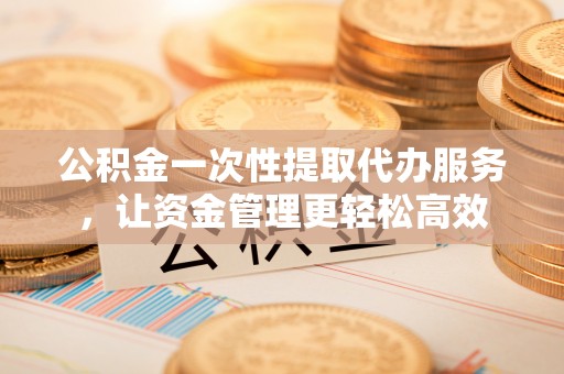 安康公积金一次性提取代办服务，让资金管理更轻松高效