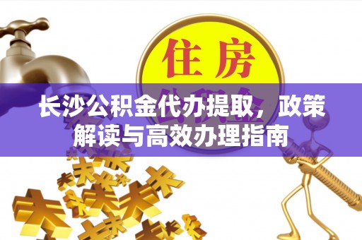 安康长沙公积金代办提取，政策解读与高效办理指南