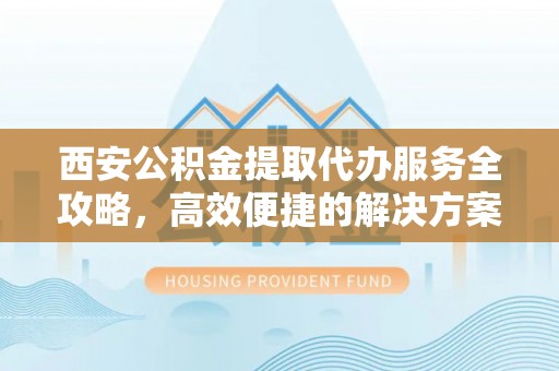 安康西安公积金提取代办服务全攻略，高效便捷的解决方案