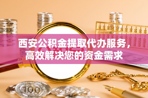 安康西安公积金提取代办服务，高效解决您的资金需求