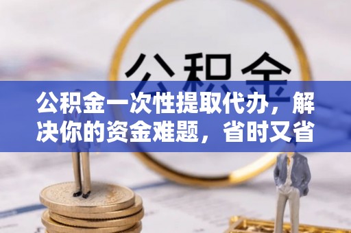 安康公积金一次性提取代办，解决你的资金难题，省时又省心