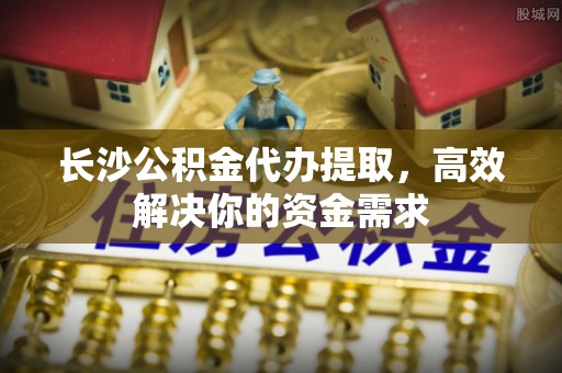 安康长沙公积金代办提取，高效解决你的资金需求