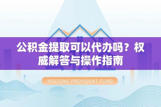 安康公积金提取可以代办吗？权威解答与操作指南