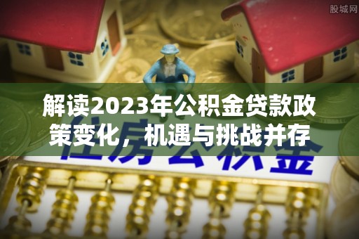 安康解读2023年公积金贷款政策变化，机遇与挑战并存